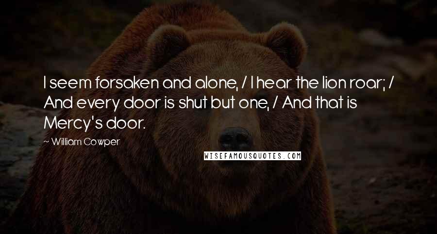 William Cowper Quotes: I seem forsaken and alone, / I hear the lion roar; / And every door is shut but one, / And that is Mercy's door.