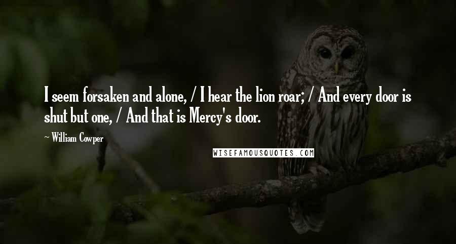 William Cowper Quotes: I seem forsaken and alone, / I hear the lion roar; / And every door is shut but one, / And that is Mercy's door.