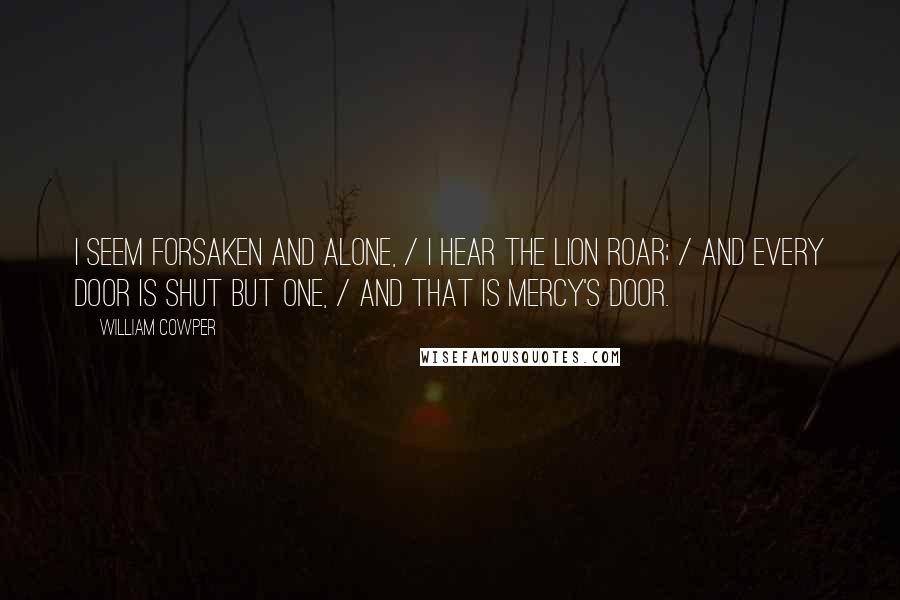 William Cowper Quotes: I seem forsaken and alone, / I hear the lion roar; / And every door is shut but one, / And that is Mercy's door.