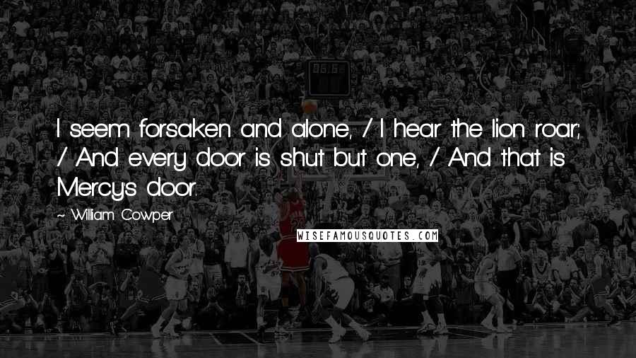 William Cowper Quotes: I seem forsaken and alone, / I hear the lion roar; / And every door is shut but one, / And that is Mercy's door.