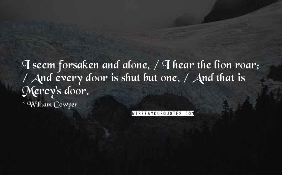 William Cowper Quotes: I seem forsaken and alone, / I hear the lion roar; / And every door is shut but one, / And that is Mercy's door.