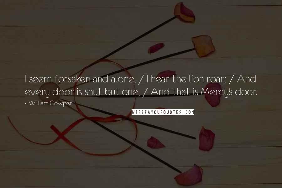 William Cowper Quotes: I seem forsaken and alone, / I hear the lion roar; / And every door is shut but one, / And that is Mercy's door.