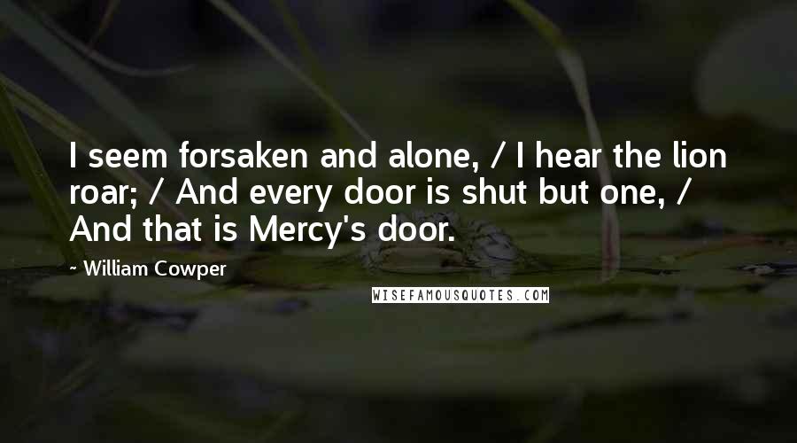 William Cowper Quotes: I seem forsaken and alone, / I hear the lion roar; / And every door is shut but one, / And that is Mercy's door.