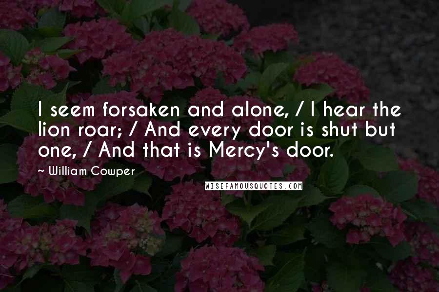 William Cowper Quotes: I seem forsaken and alone, / I hear the lion roar; / And every door is shut but one, / And that is Mercy's door.