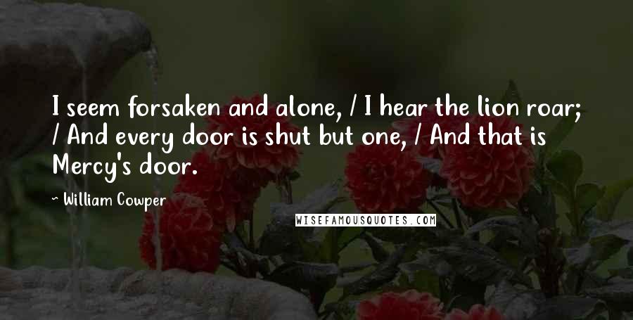 William Cowper Quotes: I seem forsaken and alone, / I hear the lion roar; / And every door is shut but one, / And that is Mercy's door.