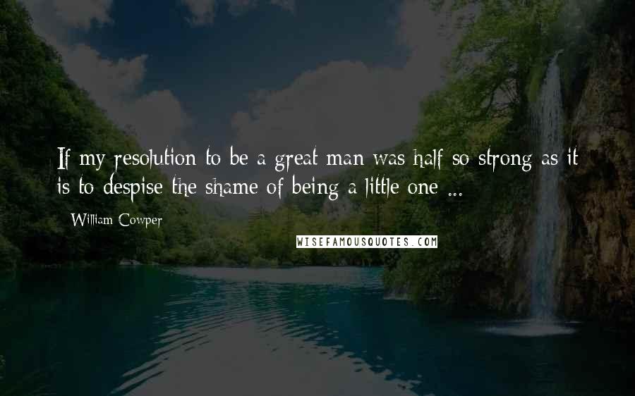 William Cowper Quotes: If my resolution to be a great man was half so strong as it is to despise the shame of being a little one ...