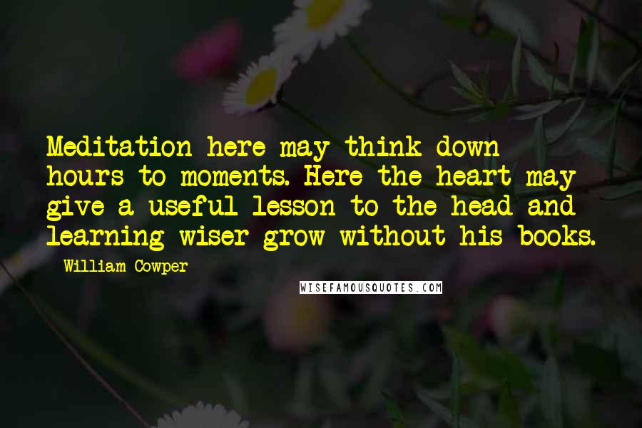 William Cowper Quotes: Meditation here may think down hours to moments. Here the heart may give a useful lesson to the head and learning wiser grow without his books.