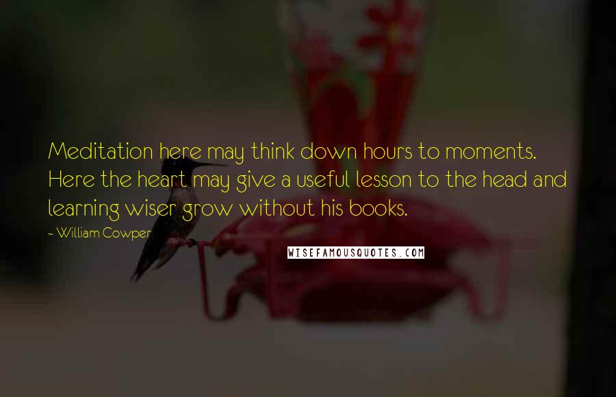 William Cowper Quotes: Meditation here may think down hours to moments. Here the heart may give a useful lesson to the head and learning wiser grow without his books.