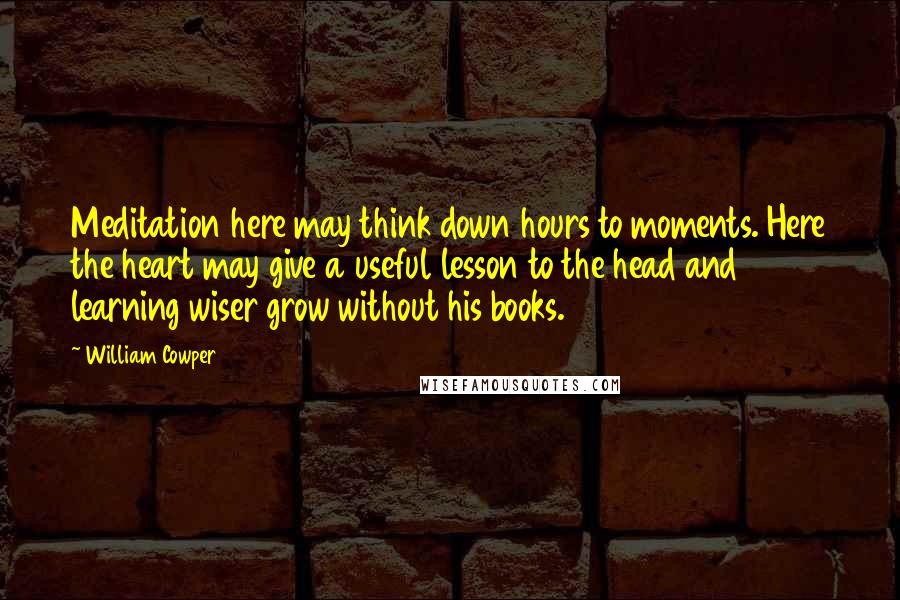 William Cowper Quotes: Meditation here may think down hours to moments. Here the heart may give a useful lesson to the head and learning wiser grow without his books.