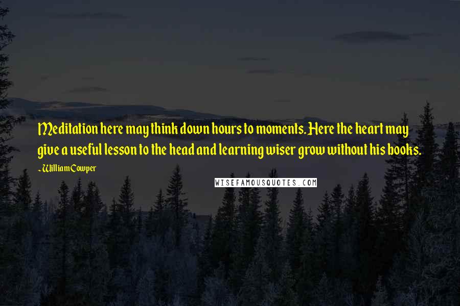 William Cowper Quotes: Meditation here may think down hours to moments. Here the heart may give a useful lesson to the head and learning wiser grow without his books.