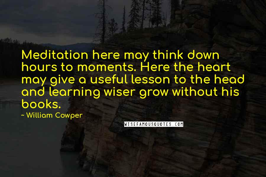 William Cowper Quotes: Meditation here may think down hours to moments. Here the heart may give a useful lesson to the head and learning wiser grow without his books.