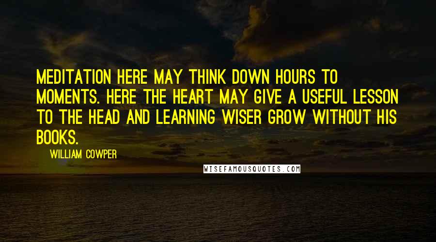 William Cowper Quotes: Meditation here may think down hours to moments. Here the heart may give a useful lesson to the head and learning wiser grow without his books.