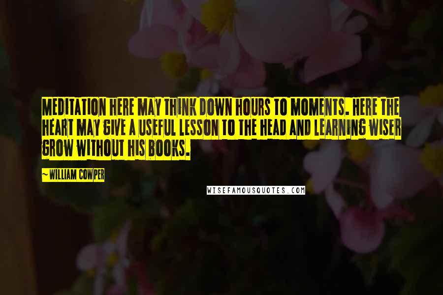 William Cowper Quotes: Meditation here may think down hours to moments. Here the heart may give a useful lesson to the head and learning wiser grow without his books.