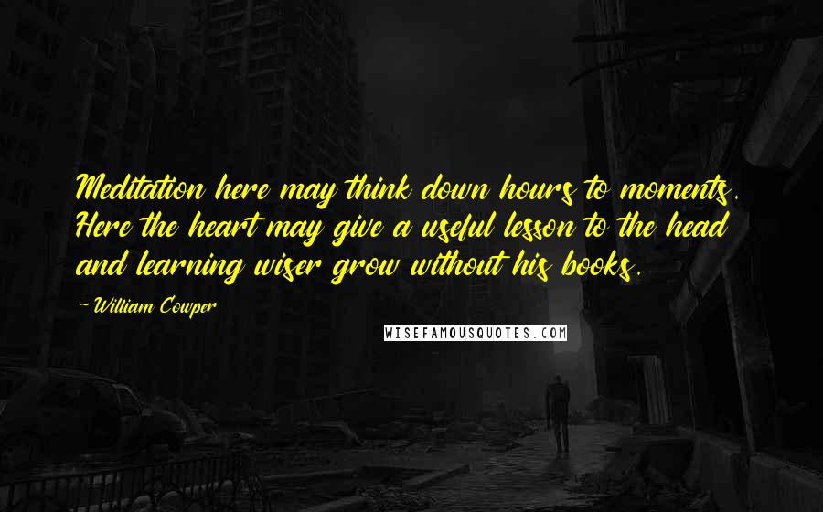 William Cowper Quotes: Meditation here may think down hours to moments. Here the heart may give a useful lesson to the head and learning wiser grow without his books.