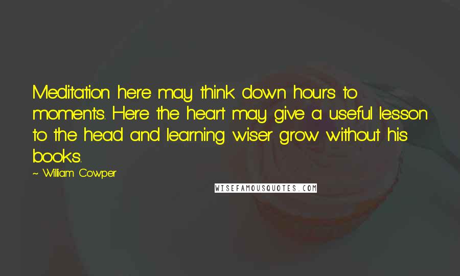 William Cowper Quotes: Meditation here may think down hours to moments. Here the heart may give a useful lesson to the head and learning wiser grow without his books.