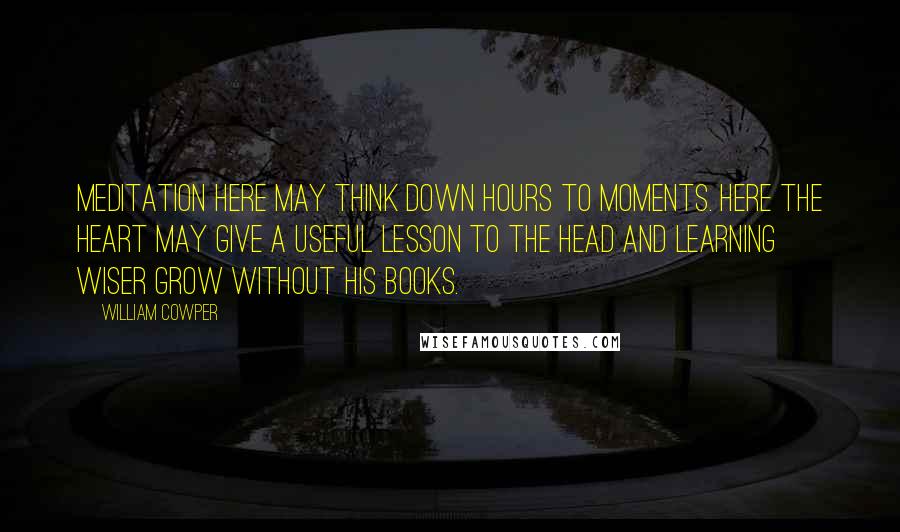 William Cowper Quotes: Meditation here may think down hours to moments. Here the heart may give a useful lesson to the head and learning wiser grow without his books.