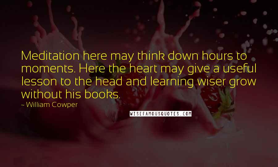 William Cowper Quotes: Meditation here may think down hours to moments. Here the heart may give a useful lesson to the head and learning wiser grow without his books.