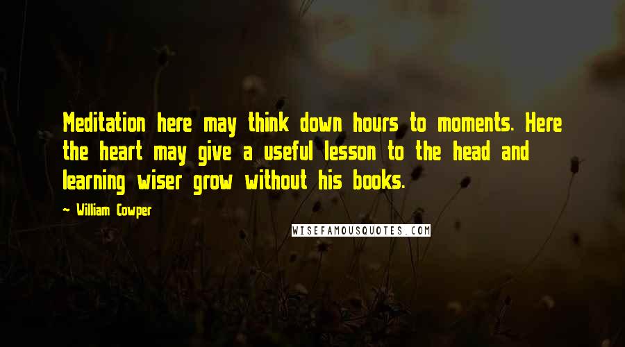 William Cowper Quotes: Meditation here may think down hours to moments. Here the heart may give a useful lesson to the head and learning wiser grow without his books.