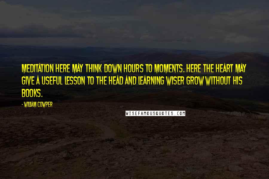 William Cowper Quotes: Meditation here may think down hours to moments. Here the heart may give a useful lesson to the head and learning wiser grow without his books.