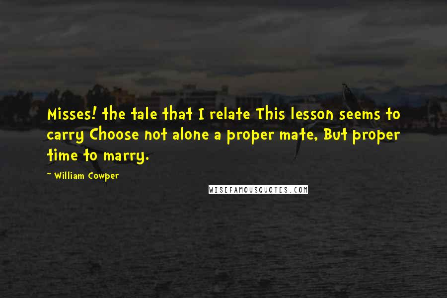 William Cowper Quotes: Misses! the tale that I relate This lesson seems to carry Choose not alone a proper mate, But proper time to marry.