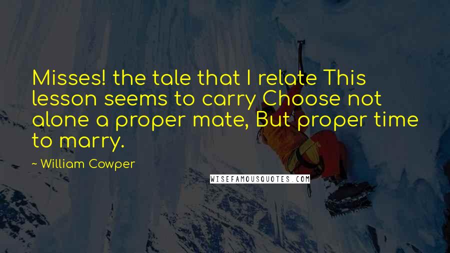 William Cowper Quotes: Misses! the tale that I relate This lesson seems to carry Choose not alone a proper mate, But proper time to marry.