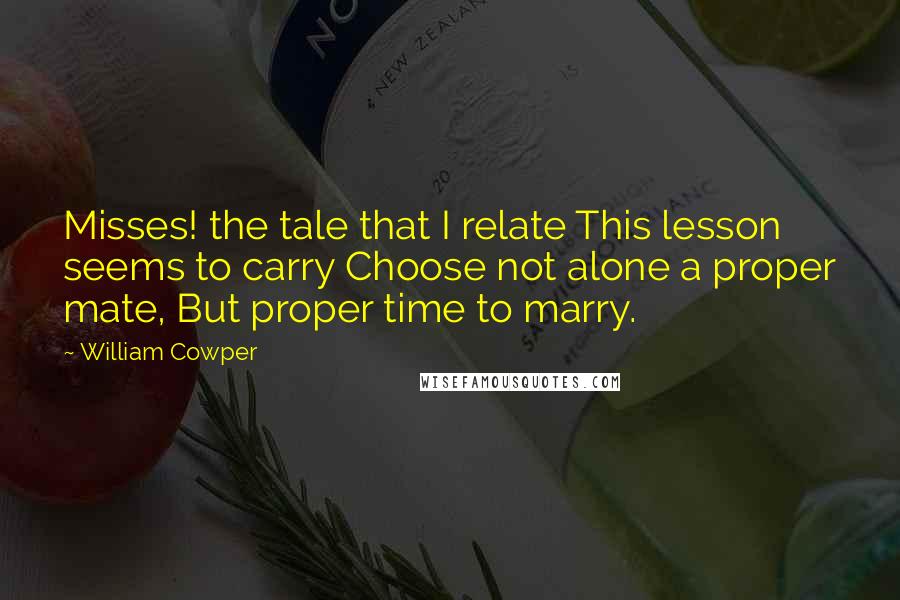 William Cowper Quotes: Misses! the tale that I relate This lesson seems to carry Choose not alone a proper mate, But proper time to marry.