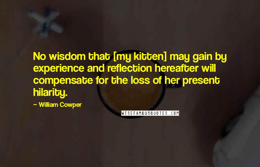 William Cowper Quotes: No wisdom that [my kitten] may gain by experience and reflection hereafter will compensate for the loss of her present hilarity.