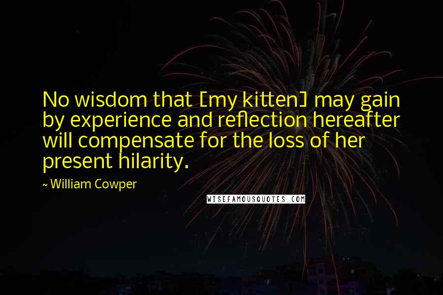 William Cowper Quotes: No wisdom that [my kitten] may gain by experience and reflection hereafter will compensate for the loss of her present hilarity.