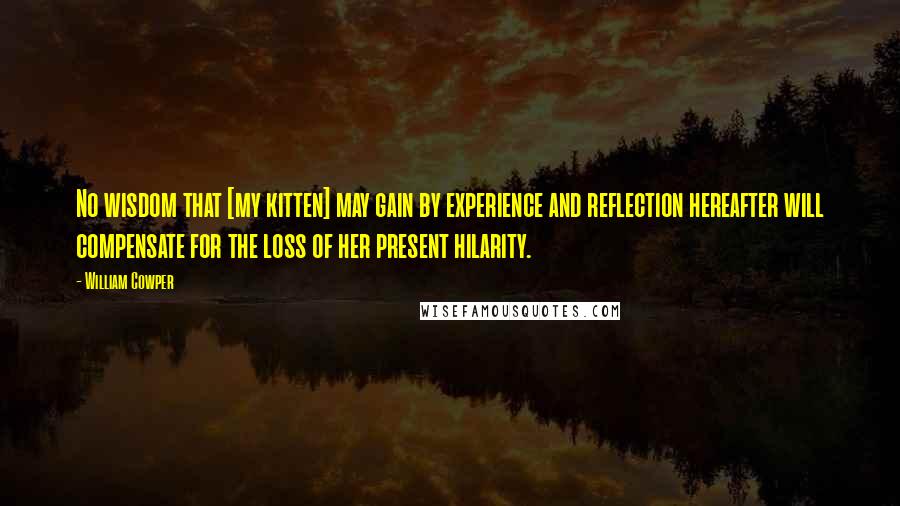 William Cowper Quotes: No wisdom that [my kitten] may gain by experience and reflection hereafter will compensate for the loss of her present hilarity.