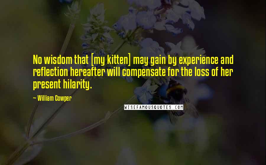 William Cowper Quotes: No wisdom that [my kitten] may gain by experience and reflection hereafter will compensate for the loss of her present hilarity.