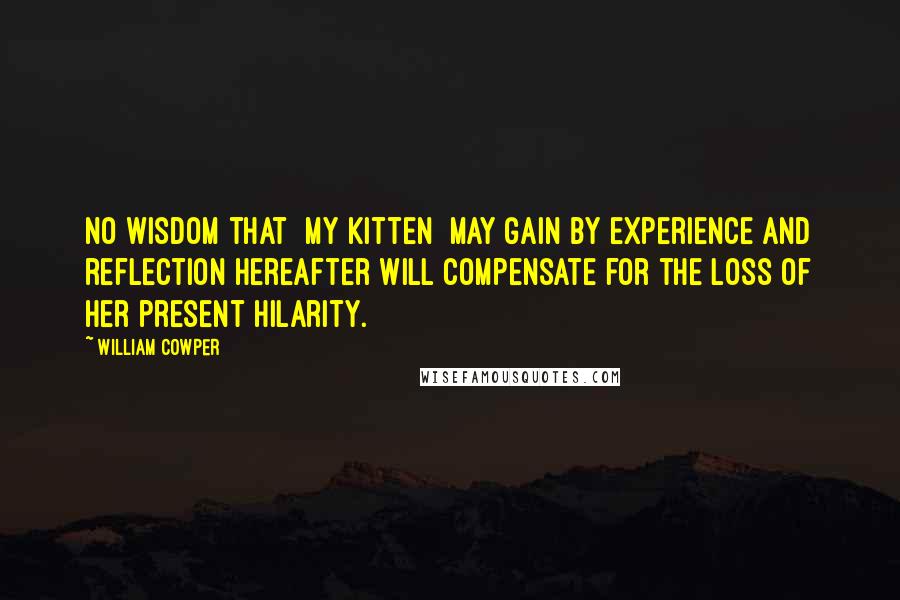 William Cowper Quotes: No wisdom that [my kitten] may gain by experience and reflection hereafter will compensate for the loss of her present hilarity.