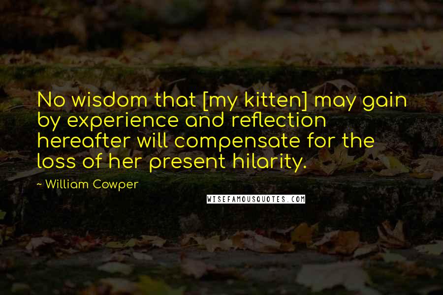 William Cowper Quotes: No wisdom that [my kitten] may gain by experience and reflection hereafter will compensate for the loss of her present hilarity.