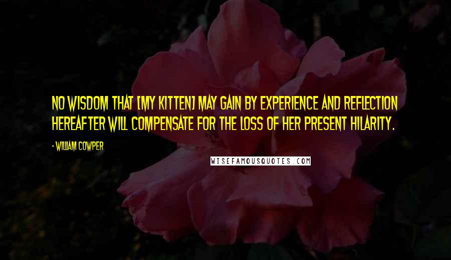 William Cowper Quotes: No wisdom that [my kitten] may gain by experience and reflection hereafter will compensate for the loss of her present hilarity.