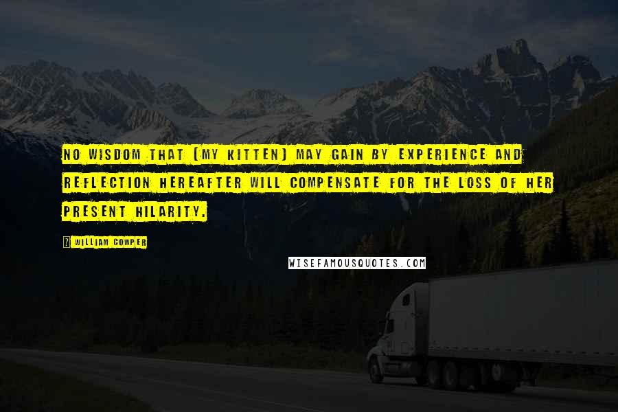 William Cowper Quotes: No wisdom that [my kitten] may gain by experience and reflection hereafter will compensate for the loss of her present hilarity.