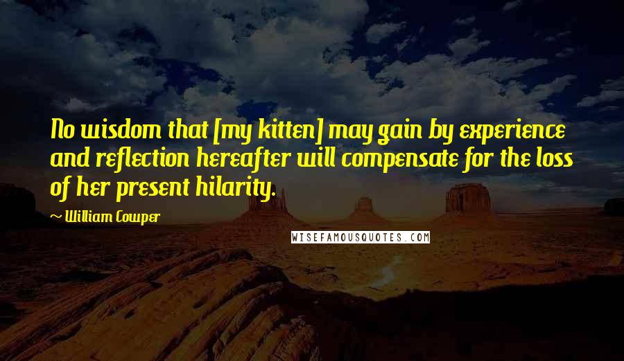 William Cowper Quotes: No wisdom that [my kitten] may gain by experience and reflection hereafter will compensate for the loss of her present hilarity.