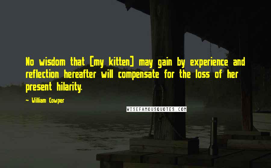 William Cowper Quotes: No wisdom that [my kitten] may gain by experience and reflection hereafter will compensate for the loss of her present hilarity.