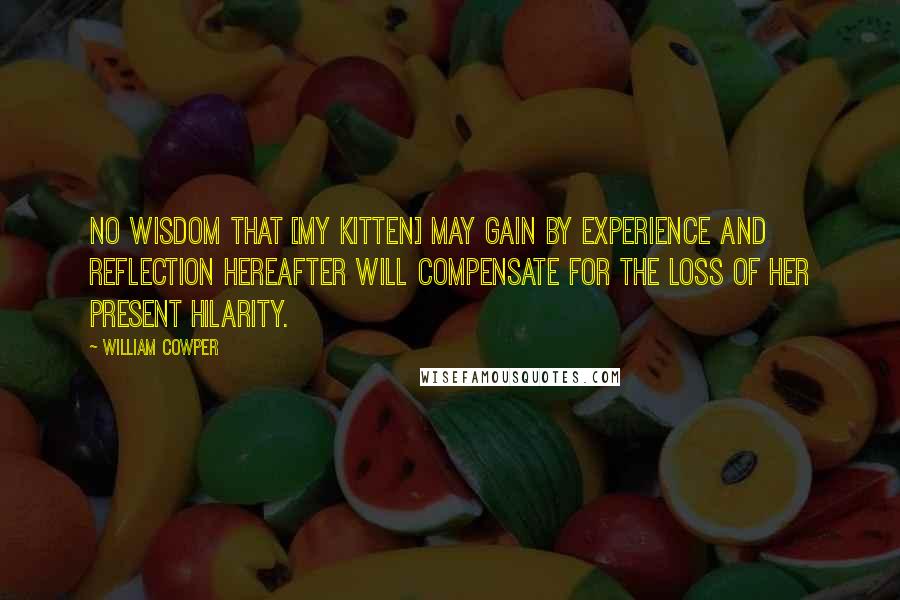 William Cowper Quotes: No wisdom that [my kitten] may gain by experience and reflection hereafter will compensate for the loss of her present hilarity.