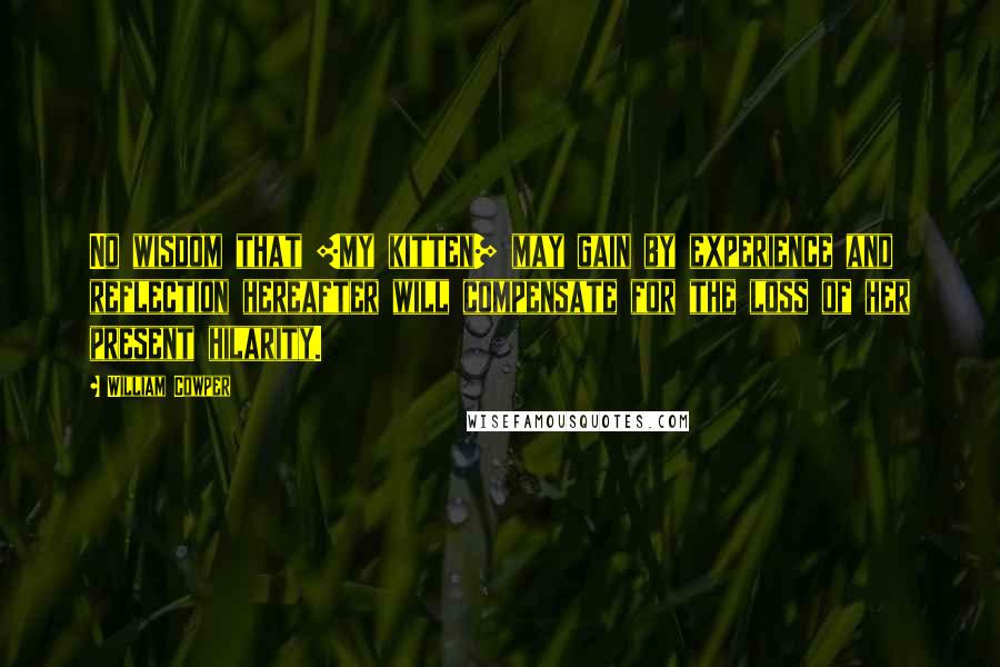 William Cowper Quotes: No wisdom that [my kitten] may gain by experience and reflection hereafter will compensate for the loss of her present hilarity.