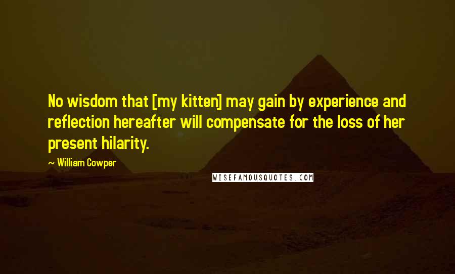 William Cowper Quotes: No wisdom that [my kitten] may gain by experience and reflection hereafter will compensate for the loss of her present hilarity.