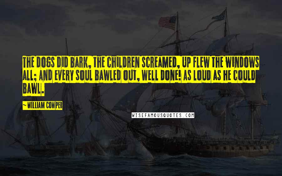 William Cowper Quotes: The dogs did bark, the children screamed, Up flew the windows all; And every soul bawled out, Well done! As loud as he could bawl.