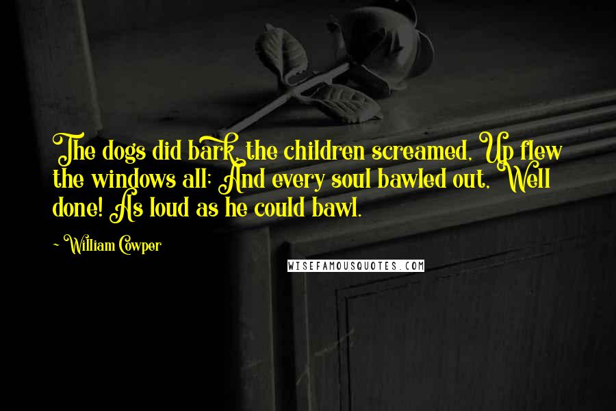 William Cowper Quotes: The dogs did bark, the children screamed, Up flew the windows all; And every soul bawled out, Well done! As loud as he could bawl.