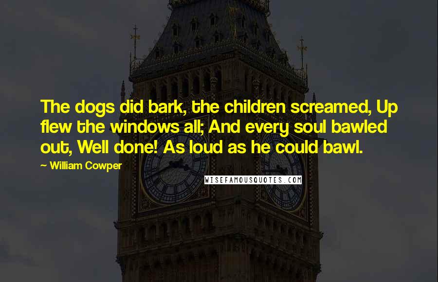 William Cowper Quotes: The dogs did bark, the children screamed, Up flew the windows all; And every soul bawled out, Well done! As loud as he could bawl.