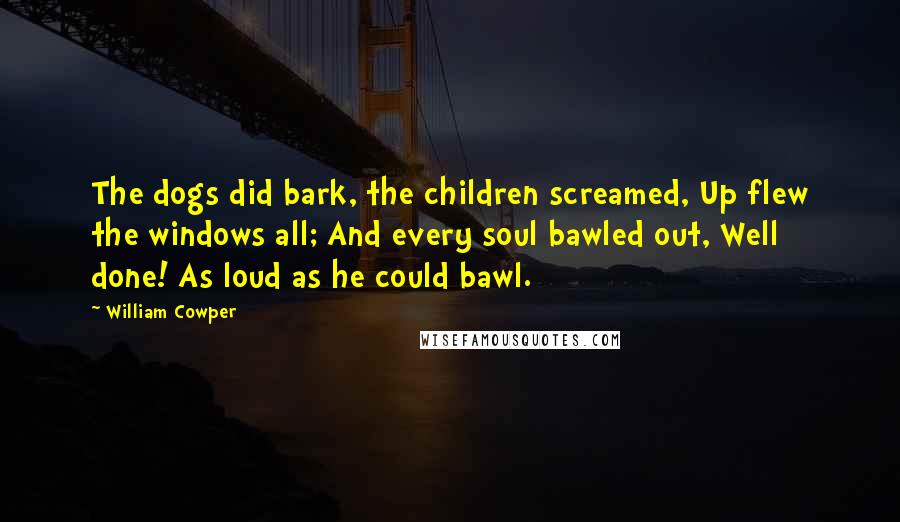 William Cowper Quotes: The dogs did bark, the children screamed, Up flew the windows all; And every soul bawled out, Well done! As loud as he could bawl.