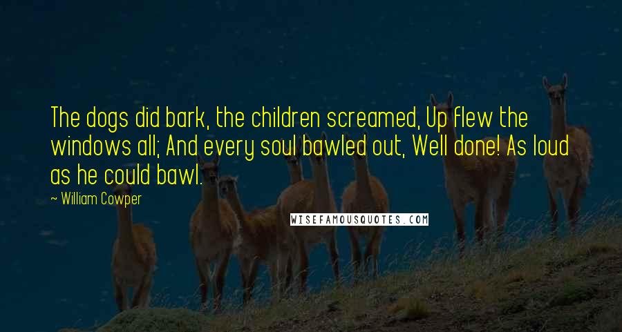 William Cowper Quotes: The dogs did bark, the children screamed, Up flew the windows all; And every soul bawled out, Well done! As loud as he could bawl.