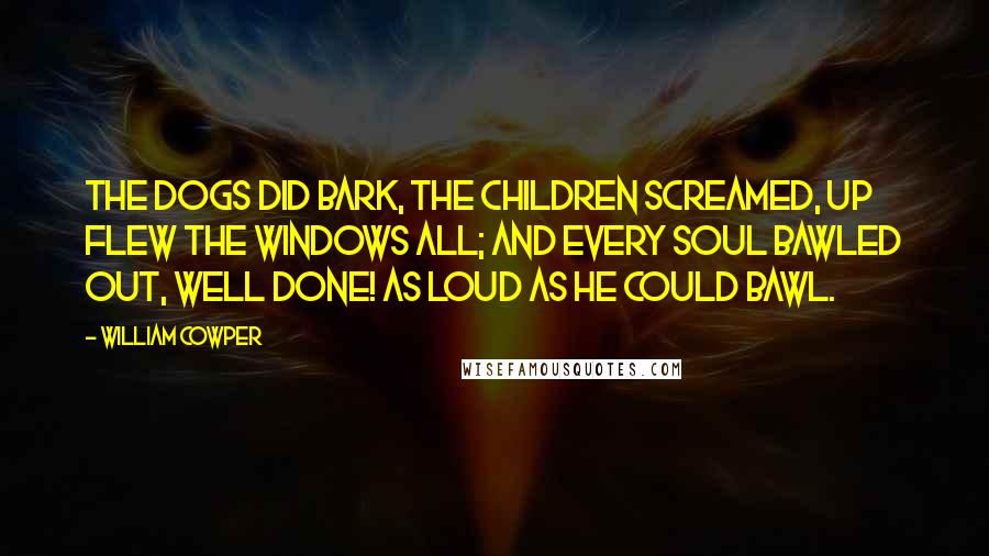 William Cowper Quotes: The dogs did bark, the children screamed, Up flew the windows all; And every soul bawled out, Well done! As loud as he could bawl.