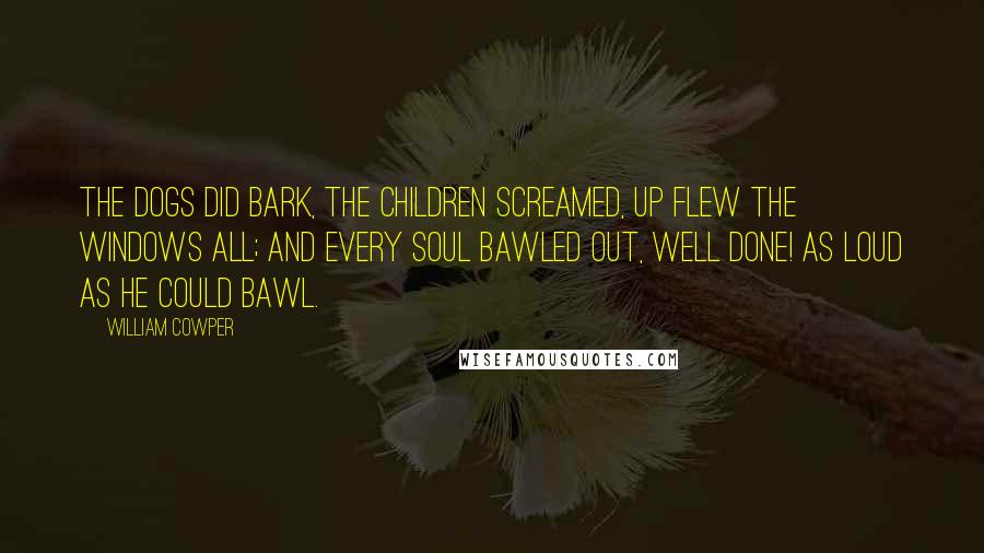 William Cowper Quotes: The dogs did bark, the children screamed, Up flew the windows all; And every soul bawled out, Well done! As loud as he could bawl.