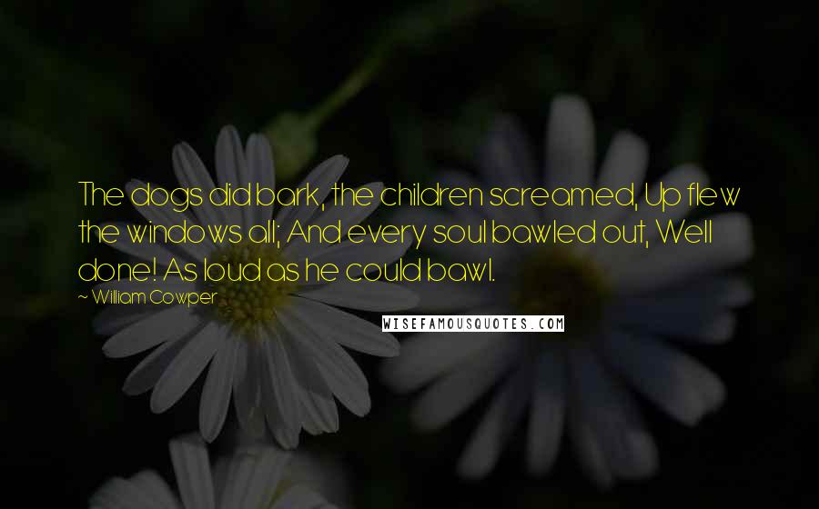 William Cowper Quotes: The dogs did bark, the children screamed, Up flew the windows all; And every soul bawled out, Well done! As loud as he could bawl.