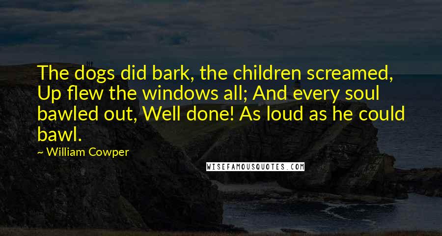 William Cowper Quotes: The dogs did bark, the children screamed, Up flew the windows all; And every soul bawled out, Well done! As loud as he could bawl.