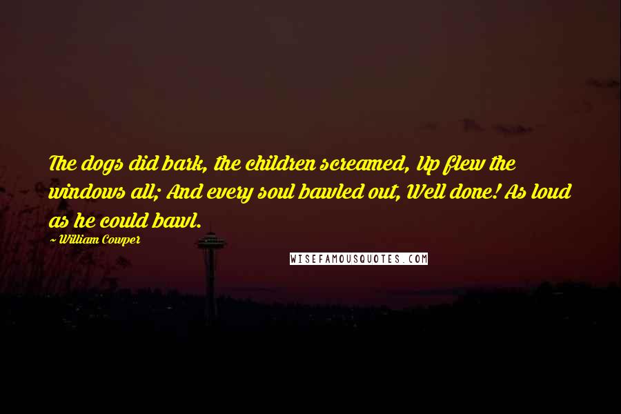 William Cowper Quotes: The dogs did bark, the children screamed, Up flew the windows all; And every soul bawled out, Well done! As loud as he could bawl.