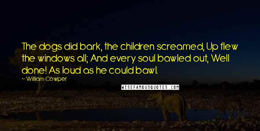 William Cowper Quotes: The dogs did bark, the children screamed, Up flew the windows all; And every soul bawled out, Well done! As loud as he could bawl.